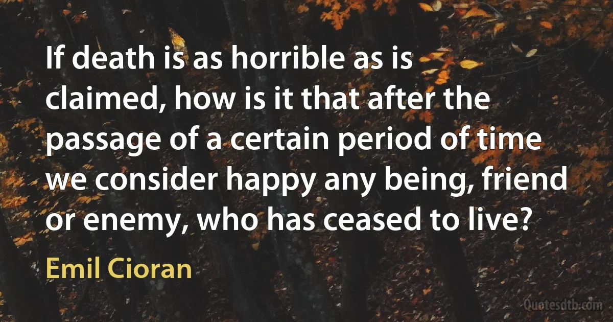 If death is as horrible as is claimed, how is it that after the passage of a certain period of time we consider happy any being, friend or enemy, who has ceased to live? (Emil Cioran)