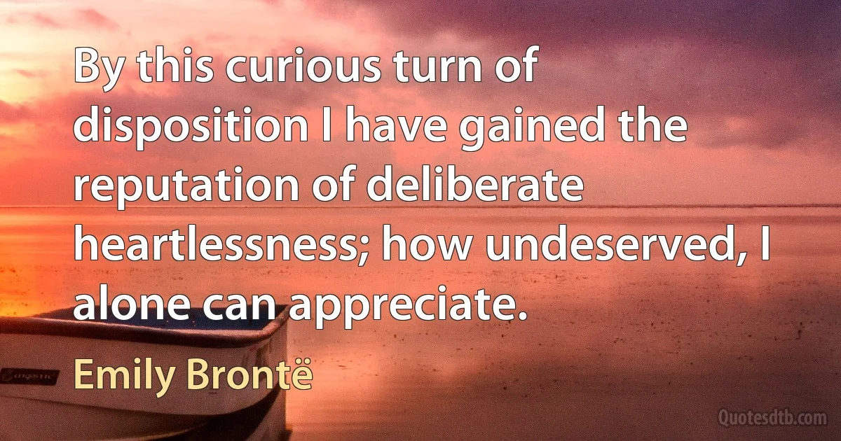 By this curious turn of disposition I have gained the reputation of deliberate heartlessness; how undeserved, I alone can appreciate. (Emily Brontë)