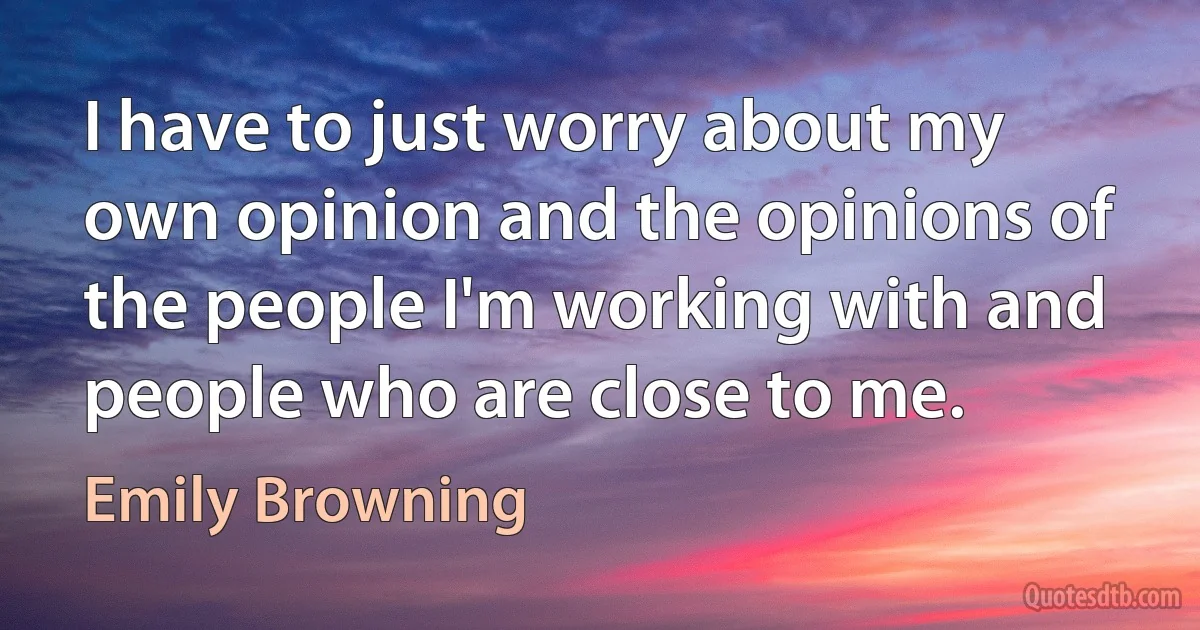 I have to just worry about my own opinion and the opinions of the people I'm working with and people who are close to me. (Emily Browning)