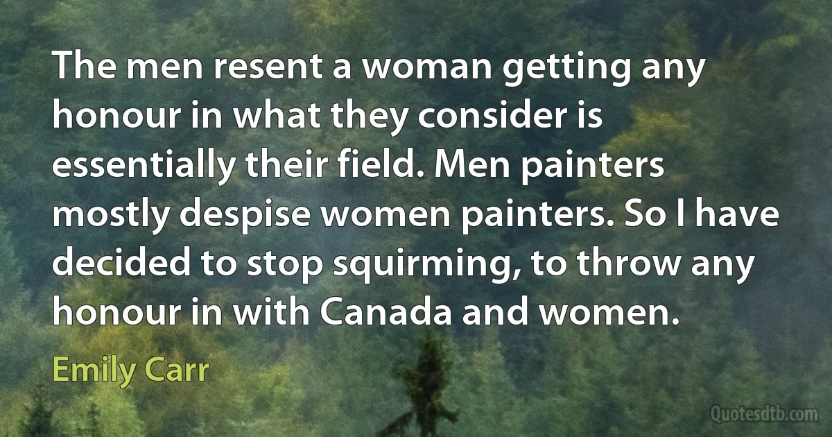 The men resent a woman getting any honour in what they consider is essentially their field. Men painters mostly despise women painters. So I have decided to stop squirming, to throw any honour in with Canada and women. (Emily Carr)