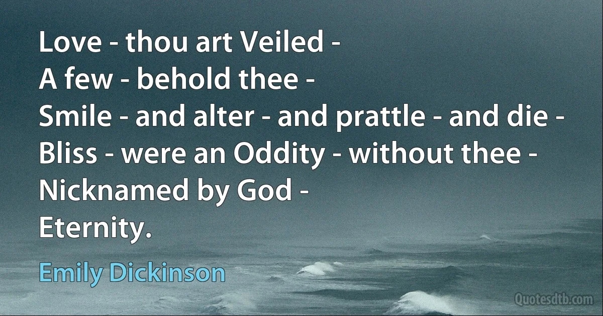 Love - thou art Veiled -
A few - behold thee -
Smile - and alter - and prattle - and die -
Bliss - were an Oddity - without thee -
Nicknamed by God -
Eternity. (Emily Dickinson)