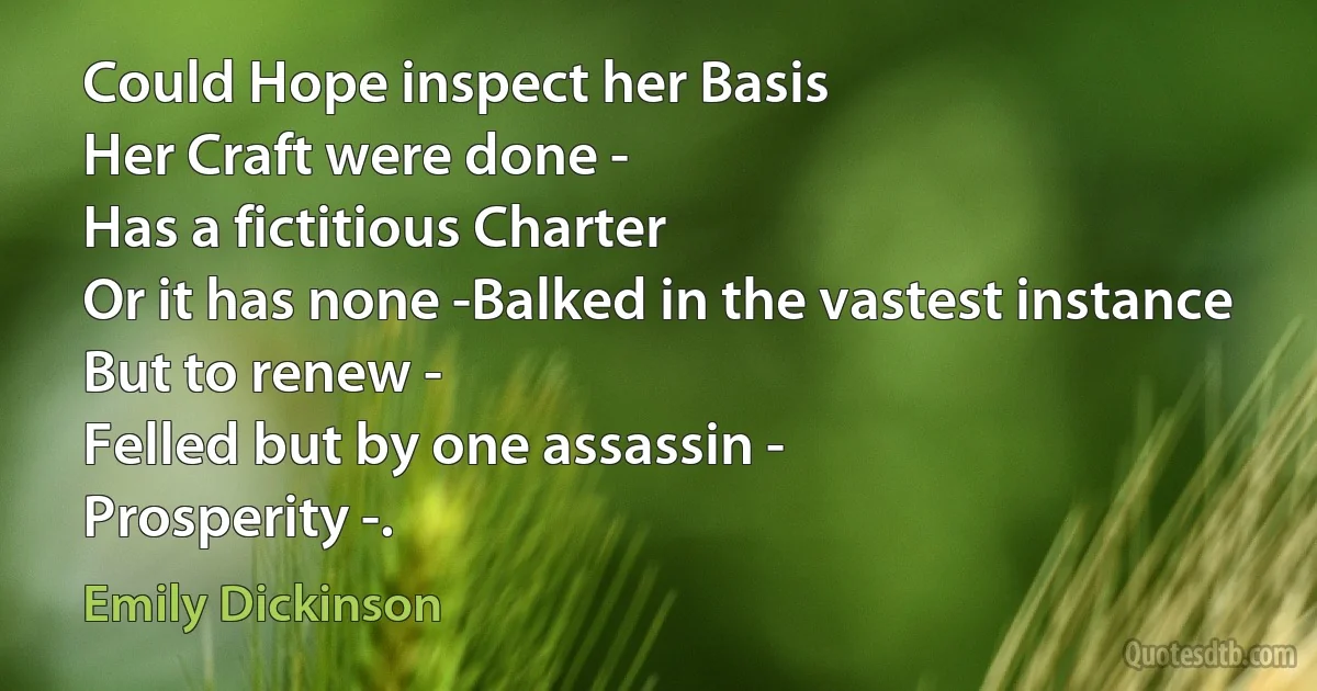 Could Hope inspect her Basis
Her Craft were done -
Has a fictitious Charter
Or it has none -Balked in the vastest instance
But to renew -
Felled but by one assassin -
Prosperity -. (Emily Dickinson)