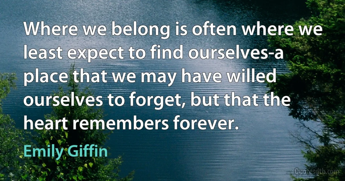 Where we belong is often where we least expect to find ourselves-a place that we may have willed ourselves to forget, but that the heart remembers forever. (Emily Giffin)