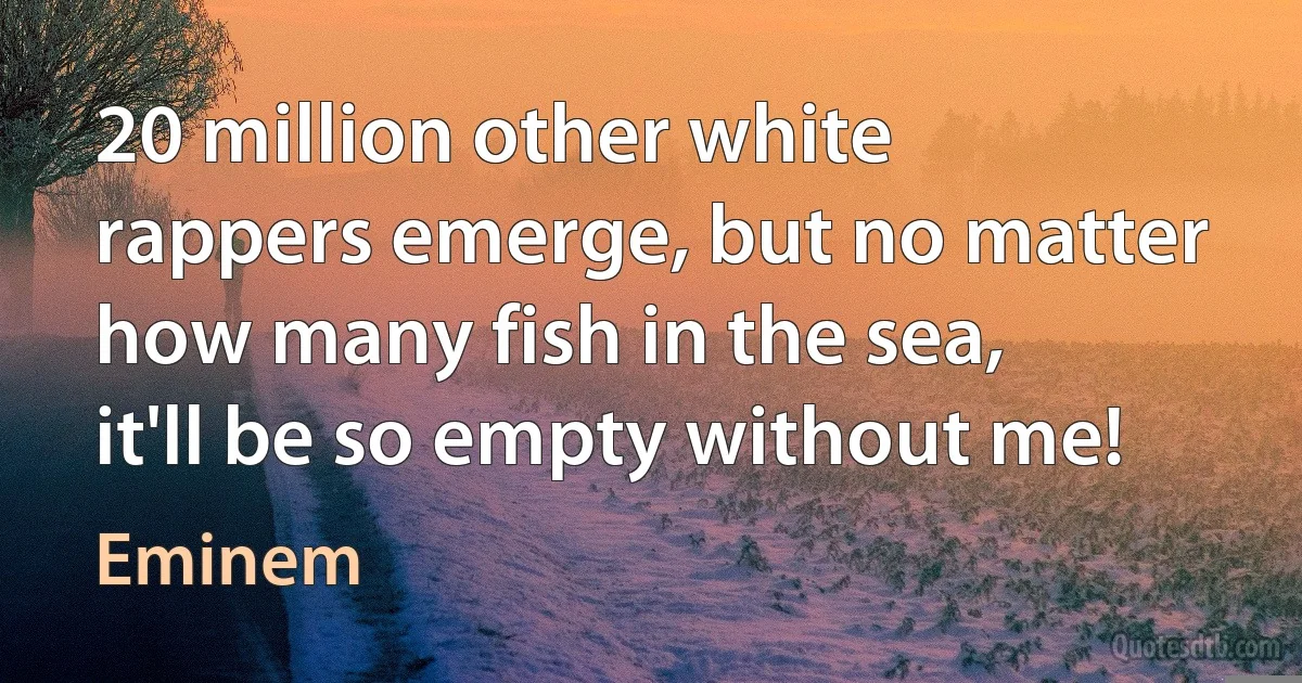 20 million other white rappers emerge, but no matter how many fish in the sea, it'll be so empty without me! (Eminem)