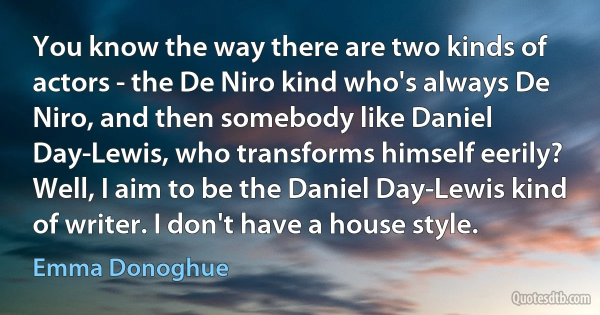 You know the way there are two kinds of actors - the De Niro kind who's always De Niro, and then somebody like Daniel Day-Lewis, who transforms himself eerily? Well, I aim to be the Daniel Day-Lewis kind of writer. I don't have a house style. (Emma Donoghue)