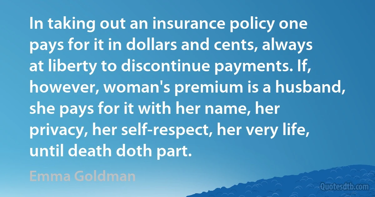 In taking out an insurance policy one pays for it in dollars and cents, always at liberty to discontinue payments. If, however, woman's premium is a husband, she pays for it with her name, her privacy, her self-respect, her very life, until death doth part. (Emma Goldman)