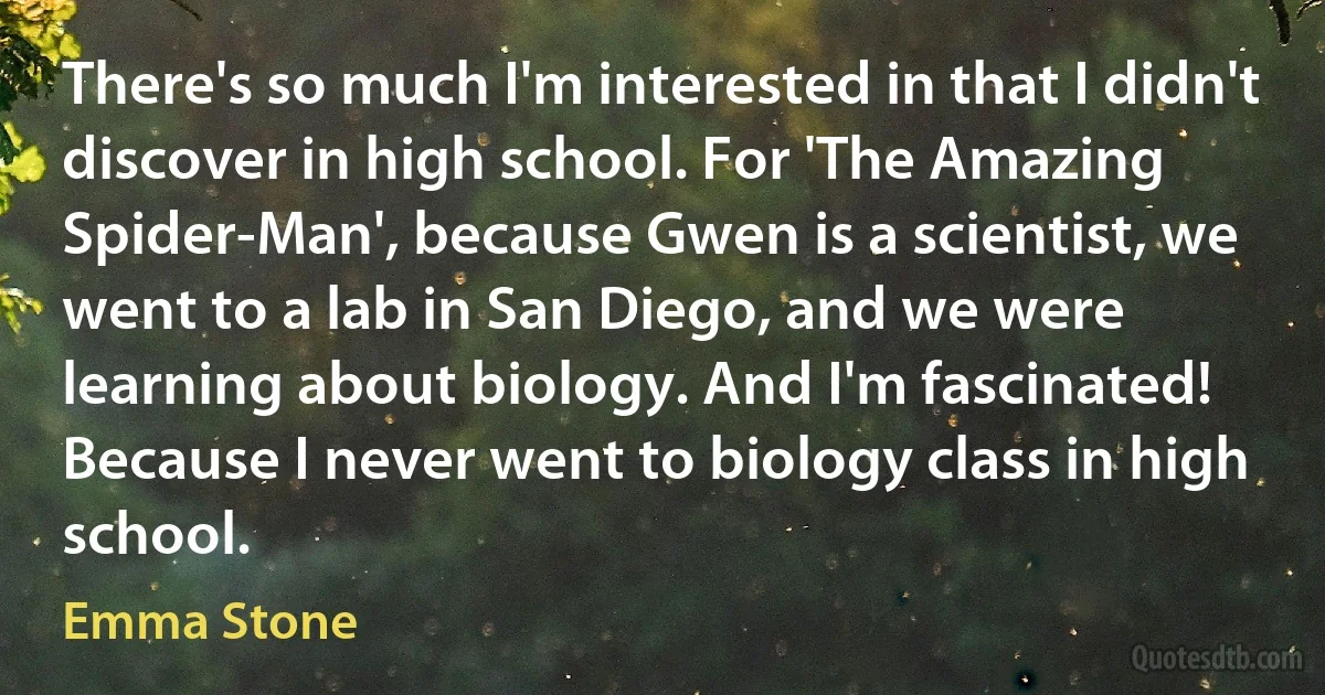 There's so much I'm interested in that I didn't discover in high school. For 'The Amazing Spider-Man', because Gwen is a scientist, we went to a lab in San Diego, and we were learning about biology. And I'm fascinated! Because I never went to biology class in high school. (Emma Stone)