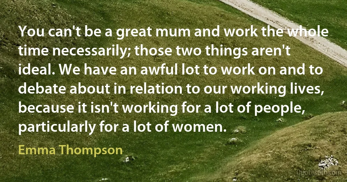 You can't be a great mum and work the whole time necessarily; those two things aren't ideal. We have an awful lot to work on and to debate about in relation to our working lives, because it isn't working for a lot of people, particularly for a lot of women. (Emma Thompson)