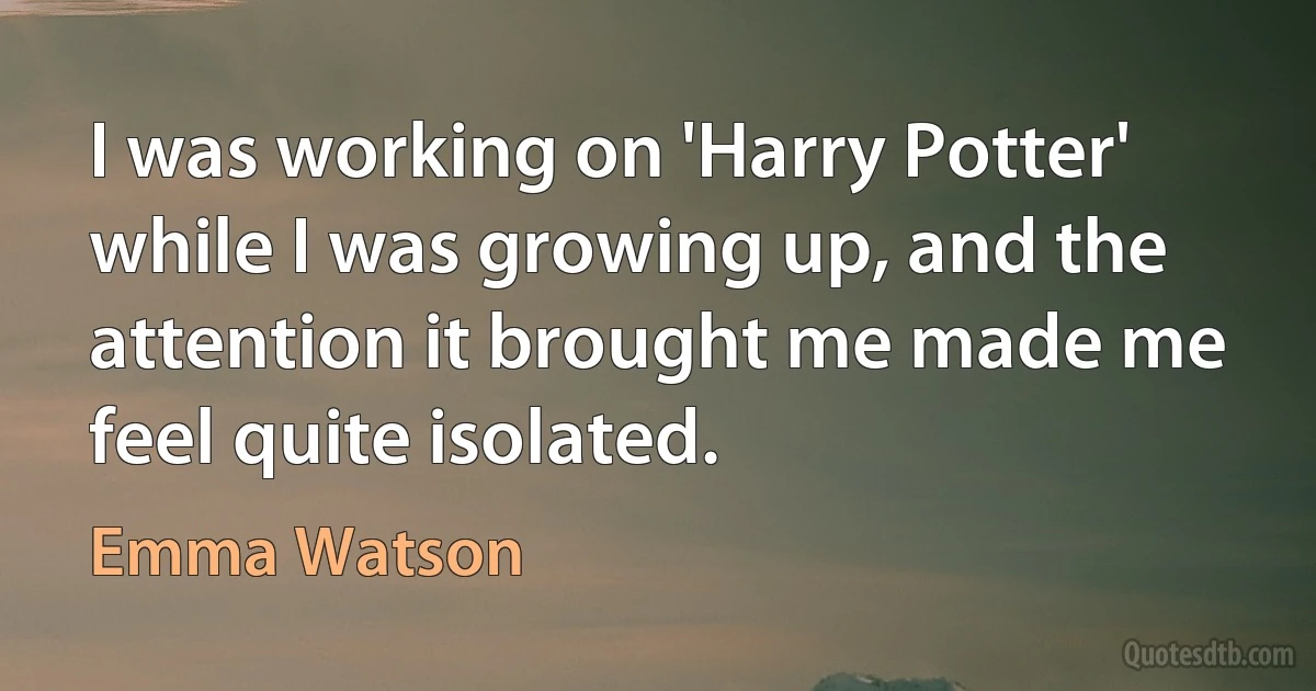 I was working on 'Harry Potter' while I was growing up, and the attention it brought me made me feel quite isolated. (Emma Watson)