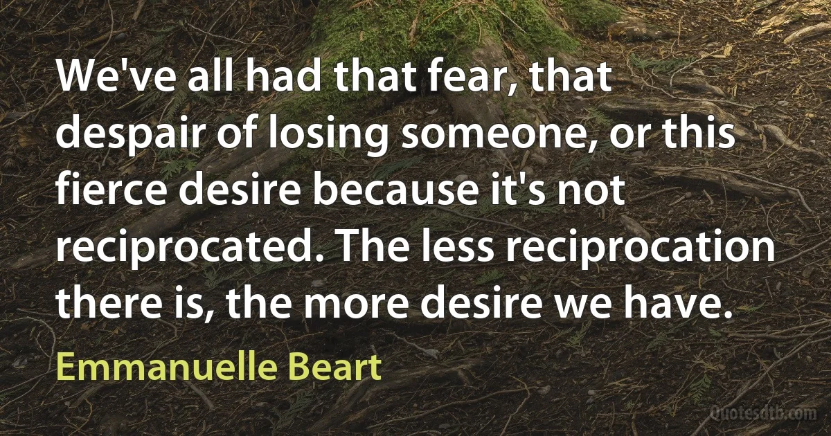 We've all had that fear, that despair of losing someone, or this fierce desire because it's not reciprocated. The less reciprocation there is, the more desire we have. (Emmanuelle Beart)