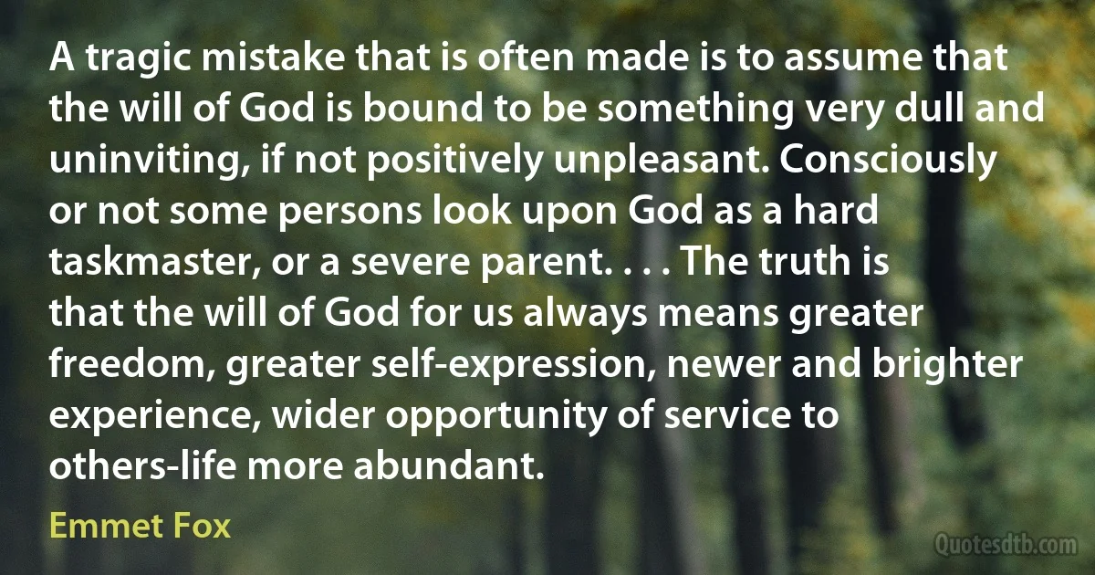 A tragic mistake that is often made is to assume that the will of God is bound to be something very dull and uninviting, if not positively unpleasant. Consciously or not some persons look upon God as a hard taskmaster, or a severe parent. . . . The truth is that the will of God for us always means greater freedom, greater self-expression, newer and brighter experience, wider opportunity of service to others-life more abundant. (Emmet Fox)