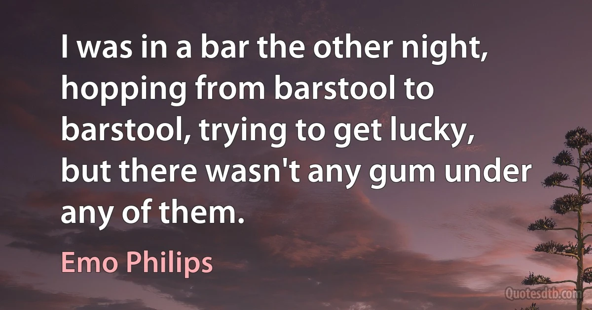 I was in a bar the other night, hopping from barstool to barstool, trying to get lucky, but there wasn't any gum under any of them. (Emo Philips)