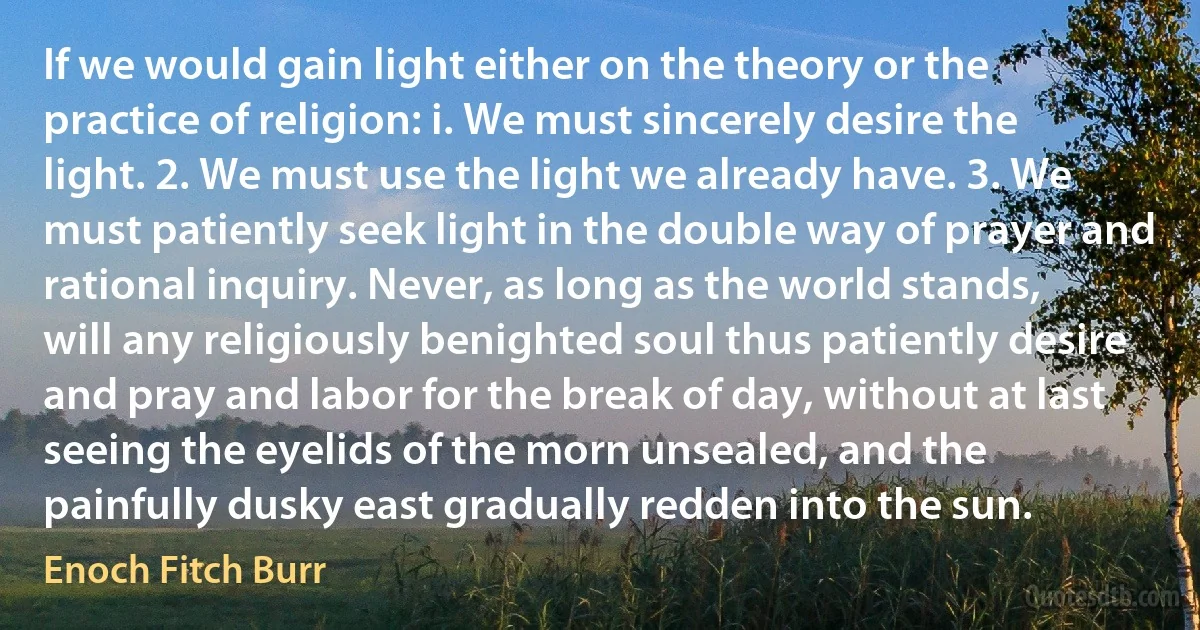 If we would gain light either on the theory or the practice of religion: i. We must sincerely desire the light. 2. We must use the light we already have. 3. We must patiently seek light in the double way of prayer and rational inquiry. Never, as long as the world stands, will any religiously benighted soul thus patiently desire and pray and labor for the break of day, without at last seeing the eyelids of the morn unsealed, and the painfully dusky east gradually redden into the sun. (Enoch Fitch Burr)