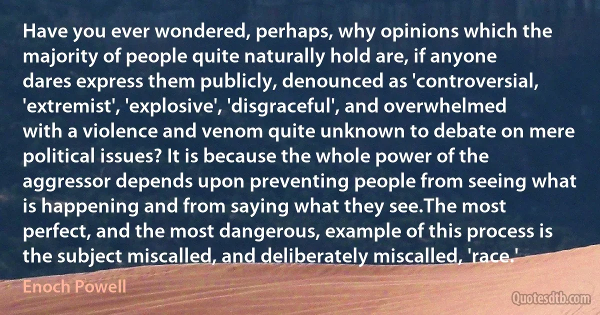 Have you ever wondered, perhaps, why opinions which the majority of people quite naturally hold are, if anyone dares express them publicly, denounced as 'controversial, 'extremist', 'explosive', 'disgraceful', and overwhelmed with a violence and venom quite unknown to debate on mere political issues? It is because the whole power of the aggressor depends upon preventing people from seeing what is happening and from saying what they see.The most perfect, and the most dangerous, example of this process is the subject miscalled, and deliberately miscalled, 'race.' (Enoch Powell)