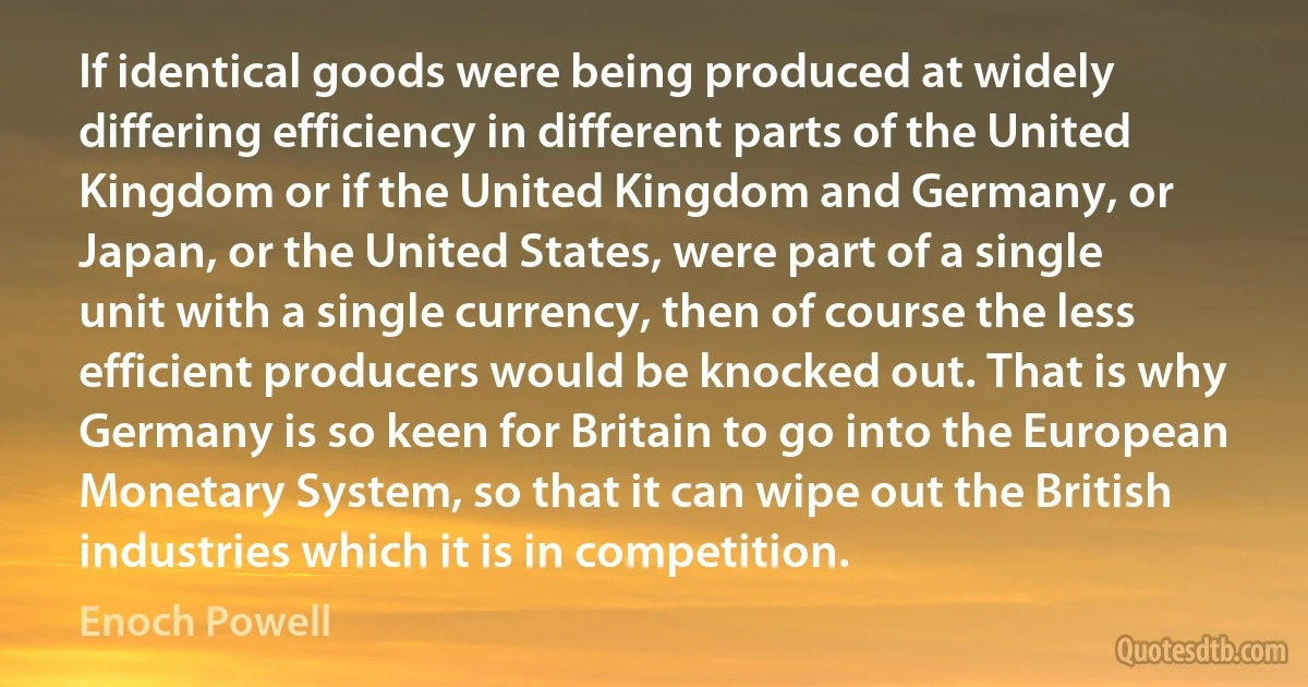 If identical goods were being produced at widely differing efficiency in different parts of the United Kingdom or if the United Kingdom and Germany, or Japan, or the United States, were part of a single unit with a single currency, then of course the less efficient producers would be knocked out. That is why Germany is so keen for Britain to go into the European Monetary System, so that it can wipe out the British industries which it is in competition. (Enoch Powell)