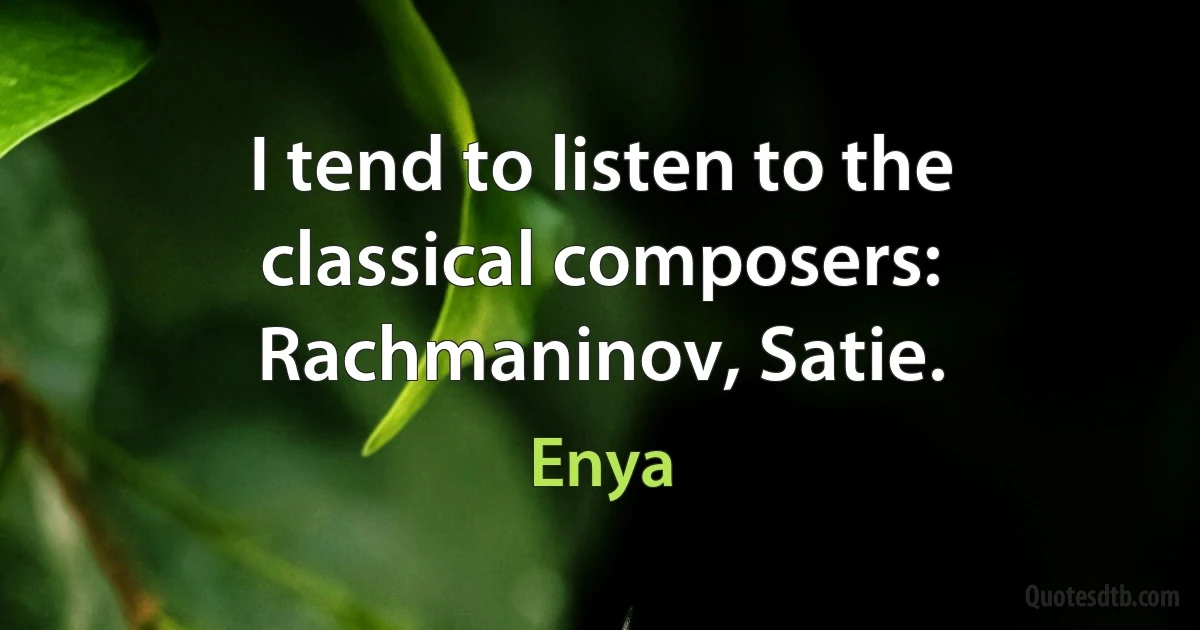 I tend to listen to the classical composers: Rachmaninov, Satie. (Enya)