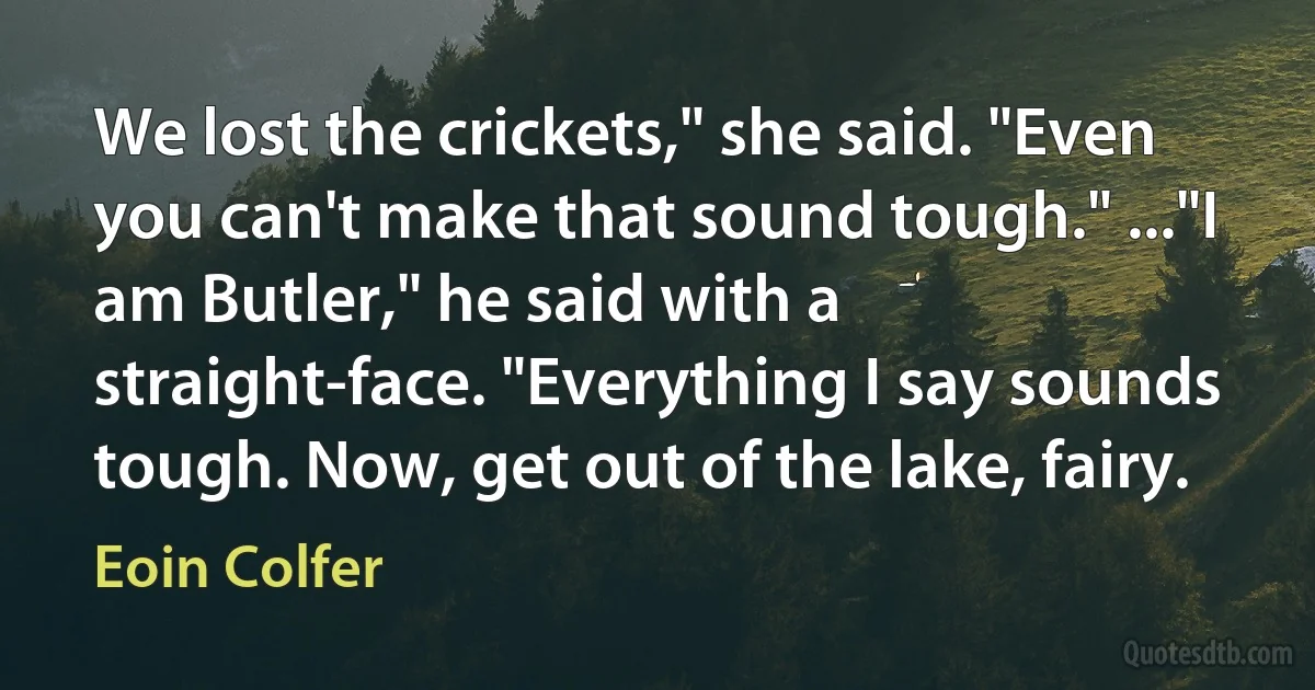 We lost the crickets," she said. "Even you can't make that sound tough." ..."I am Butler," he said with a straight-face. "Everything I say sounds tough. Now, get out of the lake, fairy. (Eoin Colfer)