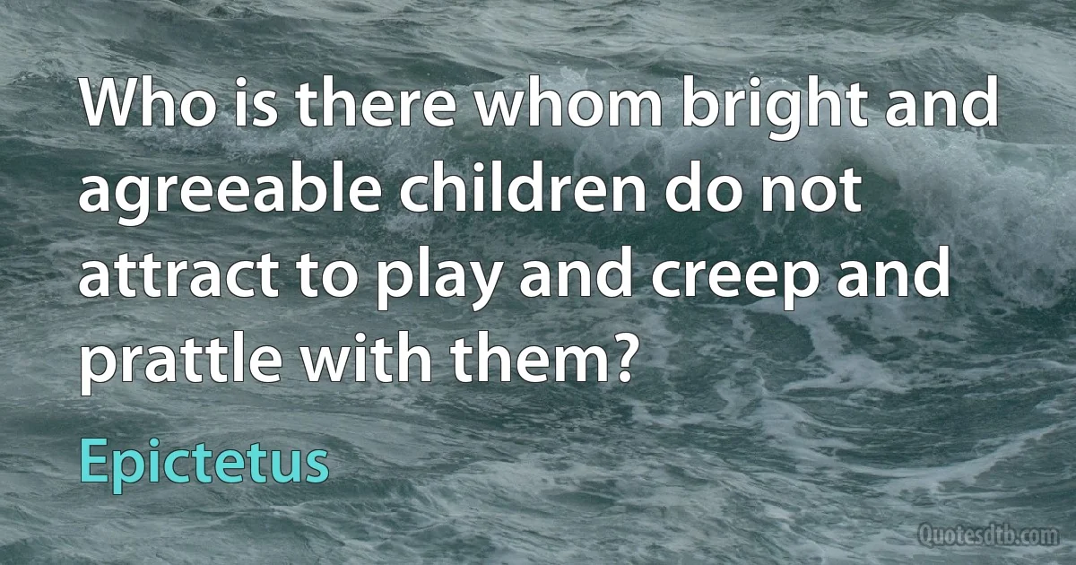 Who is there whom bright and agreeable children do not attract to play and creep and prattle with them? (Epictetus)