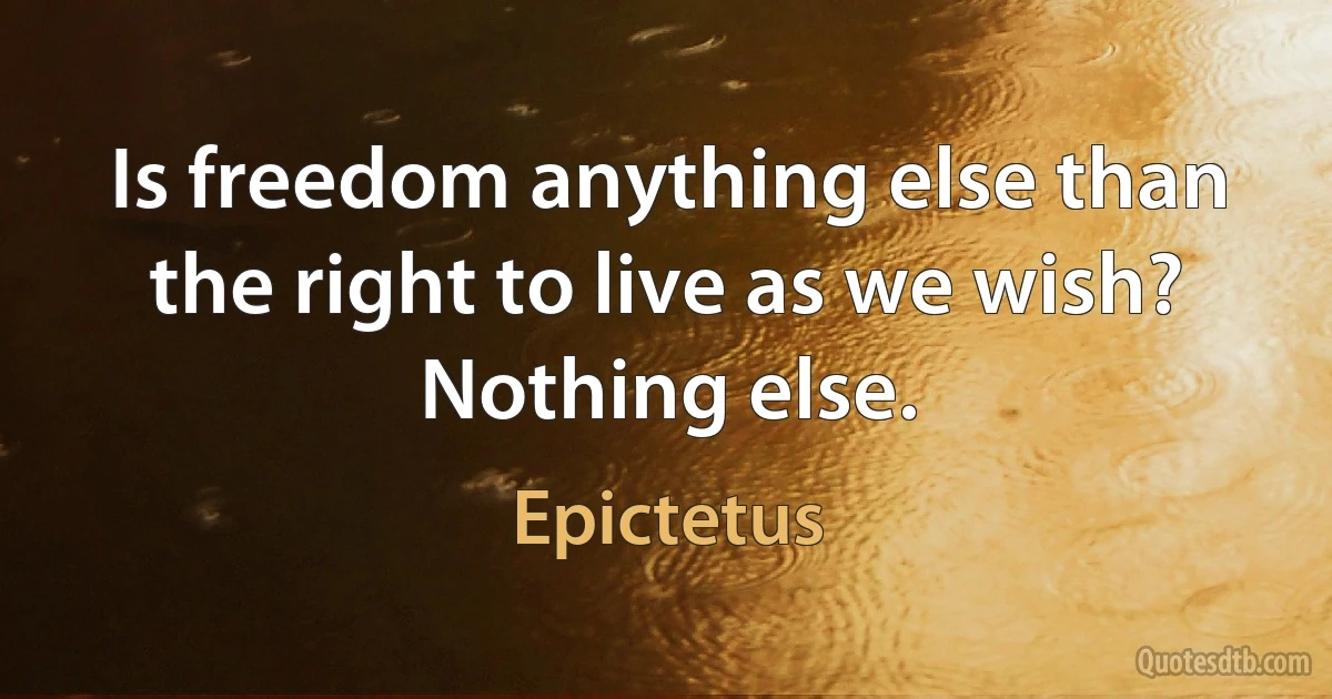 Is freedom anything else than the right to live as we wish? Nothing else. (Epictetus)