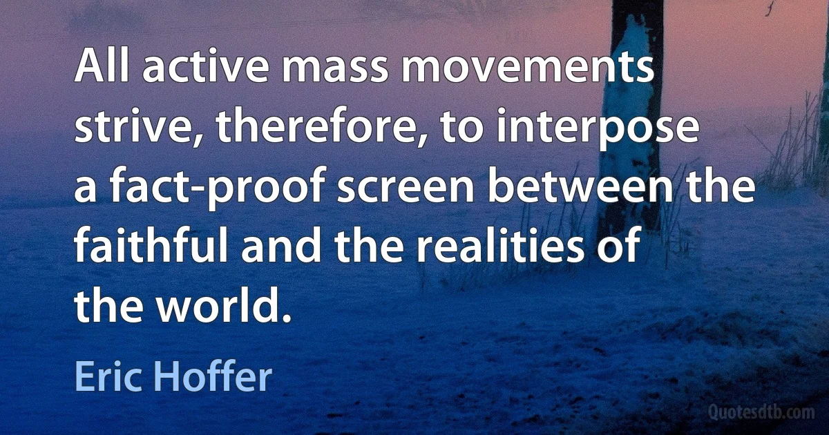 All active mass movements strive, therefore, to interpose a fact-proof screen between the faithful and the realities of the world. (Eric Hoffer)