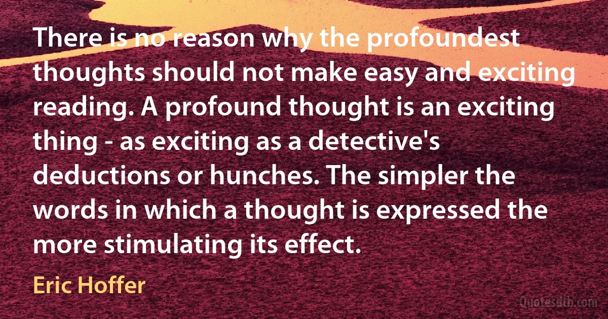 There is no reason why the profoundest thoughts should not make easy and exciting reading. A profound thought is an exciting thing - as exciting as a detective's deductions or hunches. The simpler the words in which a thought is expressed the more stimulating its effect. (Eric Hoffer)