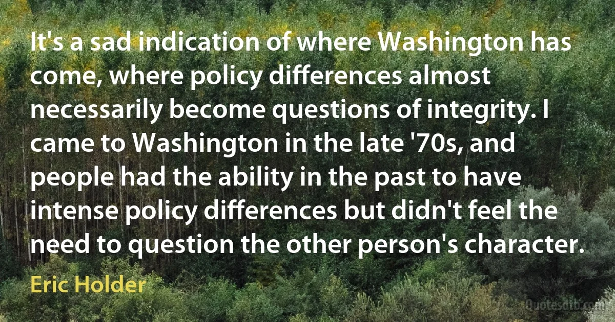 It's a sad indication of where Washington has come, where policy differences almost necessarily become questions of integrity. I came to Washington in the late '70s, and people had the ability in the past to have intense policy differences but didn't feel the need to question the other person's character. (Eric Holder)