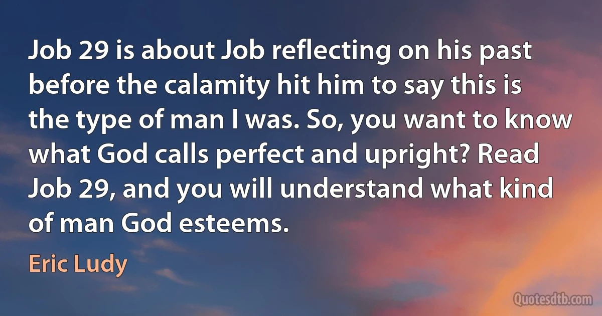 Job 29 is about Job reflecting on his past before the calamity hit him to say this is the type of man I was. So, you want to know what God calls perfect and upright? Read Job 29, and you will understand what kind of man God esteems. (Eric Ludy)