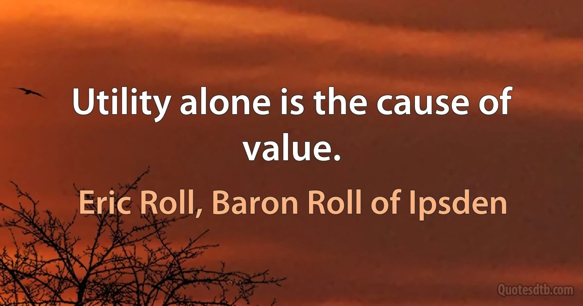 Utility alone is the cause of value. (Eric Roll, Baron Roll of Ipsden)