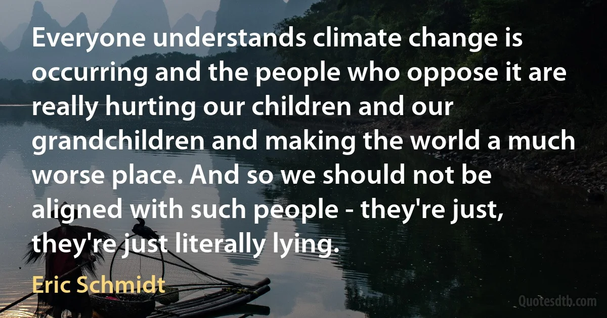 Everyone understands climate change is occurring and the people who oppose it are really hurting our children and our grandchildren and making the world a much worse place. And so we should not be aligned with such people - they're just, they're just literally lying. (Eric Schmidt)