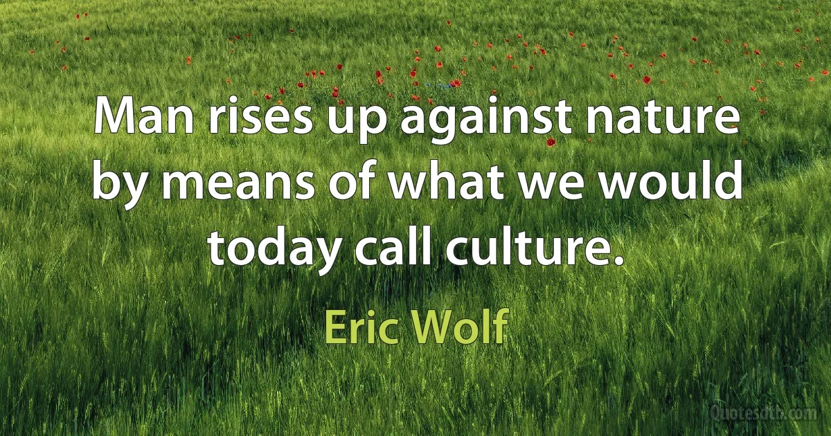 Man rises up against nature by means of what we would today call culture. (Eric Wolf)