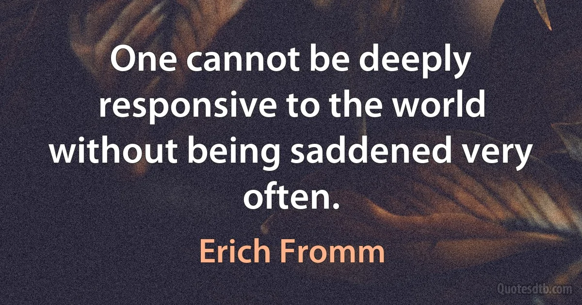 One cannot be deeply responsive to the world without being saddened very often. (Erich Fromm)