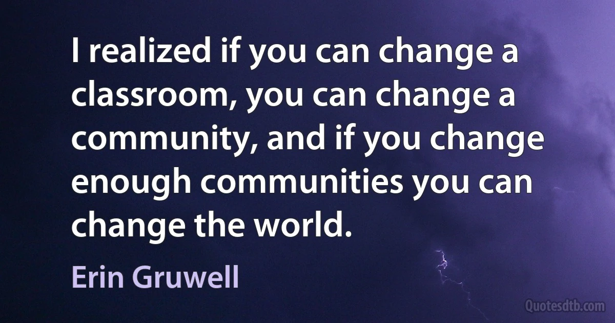 I realized if you can change a classroom, you can change a community, and if you change enough communities you can change the world. (Erin Gruwell)