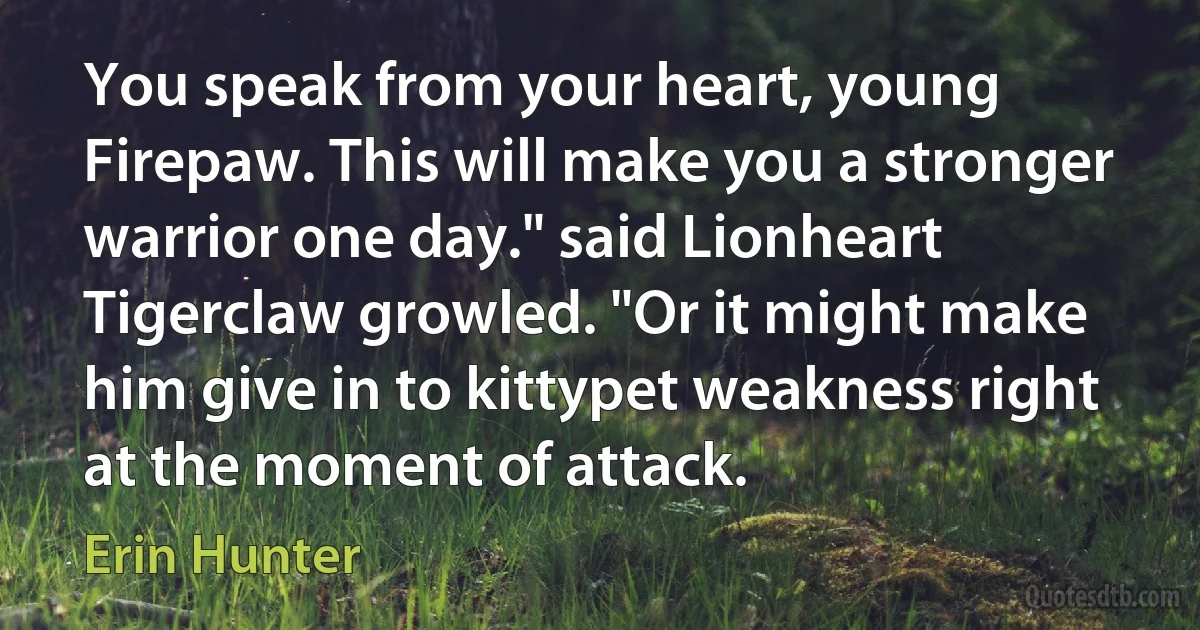 You speak from your heart, young Firepaw. This will make you a stronger warrior one day." said Lionheart
Tigerclaw growled. "Or it might make him give in to kittypet weakness right at the moment of attack. (Erin Hunter)