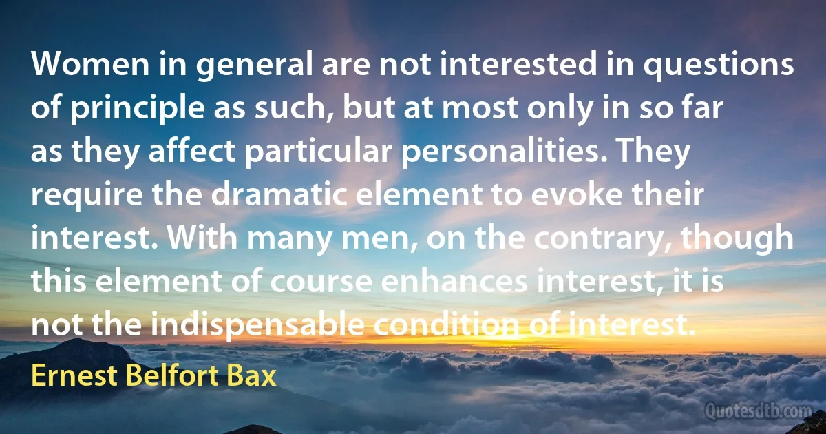 Women in general are not interested in questions of principle as such, but at most only in so far as they affect particular personalities. They require the dramatic element to evoke their interest. With many men, on the contrary, though this element of course enhances interest, it is not the indispensable condition of interest. (Ernest Belfort Bax)