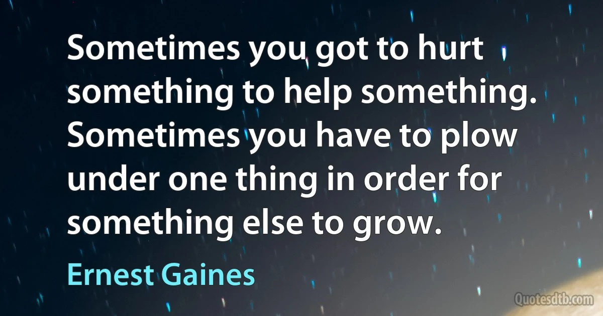 Sometimes you got to hurt something to help something. Sometimes you have to plow under one thing in order for something else to grow. (Ernest Gaines)