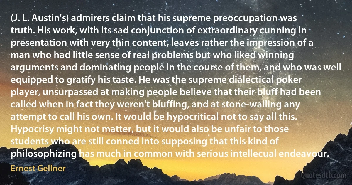 (J. L. Austin's) admirers claim that his supreme preoccupation was truth. His work, with its sad conjunction of extraordinary cunning in presentation with very thin content, leaves rather the impression of a man who had little sense of real problems but who liked winning arguments and dominating people in the course of them, and who was well equipped to gratify his taste. He was the supreme dialectical poker player, unsurpassed at making people believe that their bluff had been called when in fact they weren't bluffing, and at stone-walling any attempt to call his own. It would be hypocritical not to say all this. Hypocrisy might not matter, but it would also be unfair to those students who are still conned into supposing that this kind of philosophizing has much in common with serious intellecual endeavour. (Ernest Gellner)