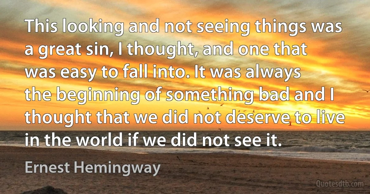 This looking and not seeing things was a great sin, I thought, and one that was easy to fall into. It was always the beginning of something bad and I thought that we did not deserve to live in the world if we did not see it. (Ernest Hemingway)