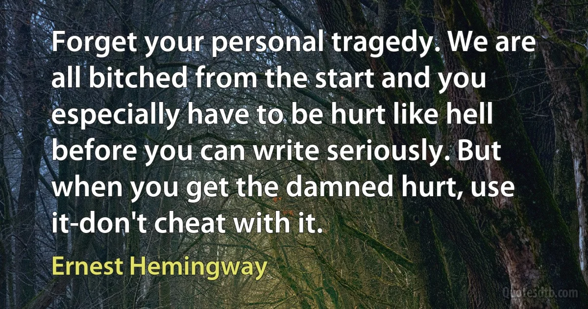 Forget your personal tragedy. We are all bitched from the start and you especially have to be hurt like hell before you can write seriously. But when you get the damned hurt, use it-don't cheat with it. (Ernest Hemingway)