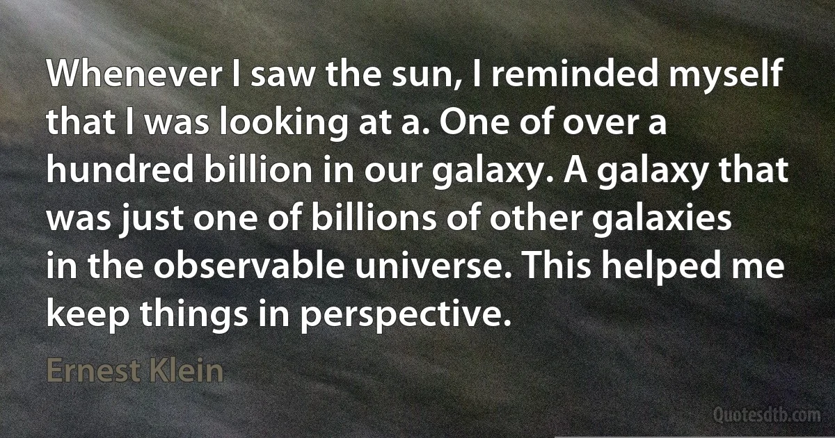 Whenever I saw the sun, I reminded myself that I was looking at a. One of over a hundred billion in our galaxy. A galaxy that was just one of billions of other galaxies in the observable universe. This helped me keep things in perspective. (Ernest Klein)