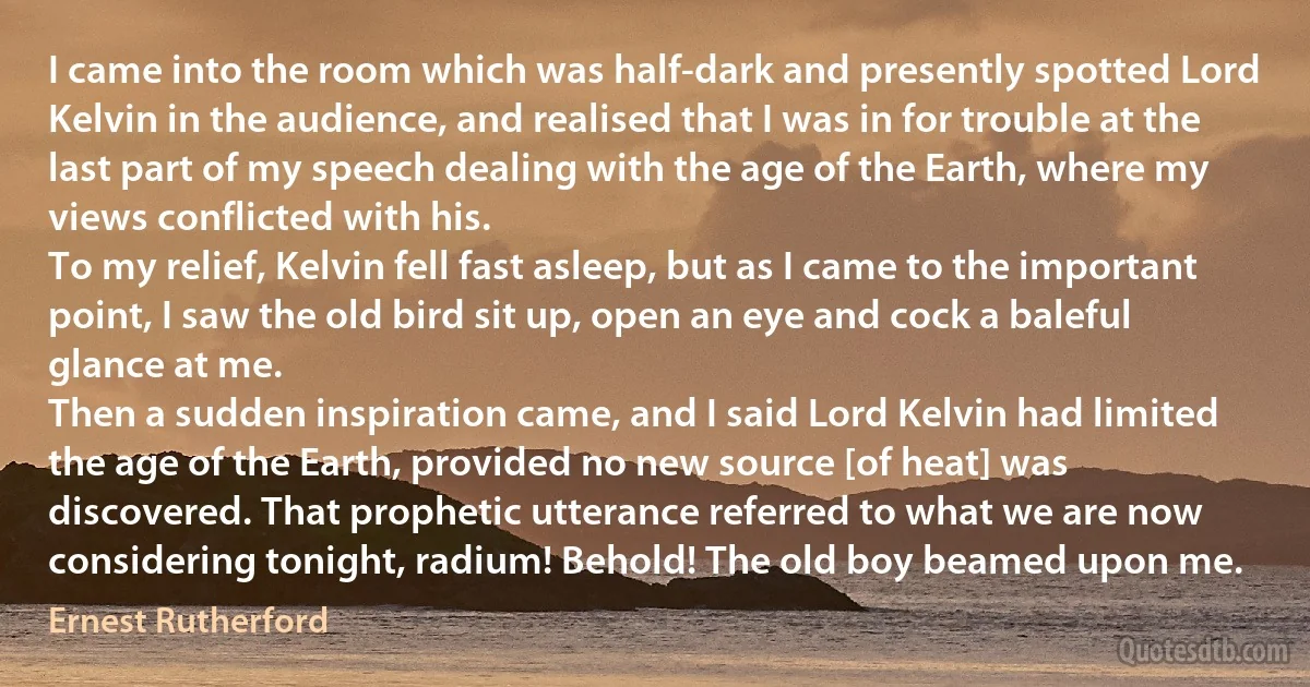 I came into the room which was half-dark and presently spotted Lord Kelvin in the audience, and realised that I was in for trouble at the last part of my speech dealing with the age of the Earth, where my views conflicted with his.
To my relief, Kelvin fell fast asleep, but as I came to the important point, I saw the old bird sit up, open an eye and cock a baleful glance at me.
Then a sudden inspiration came, and I said Lord Kelvin had limited the age of the Earth, provided no new source [of heat] was discovered. That prophetic utterance referred to what we are now considering tonight, radium! Behold! The old boy beamed upon me. (Ernest Rutherford)