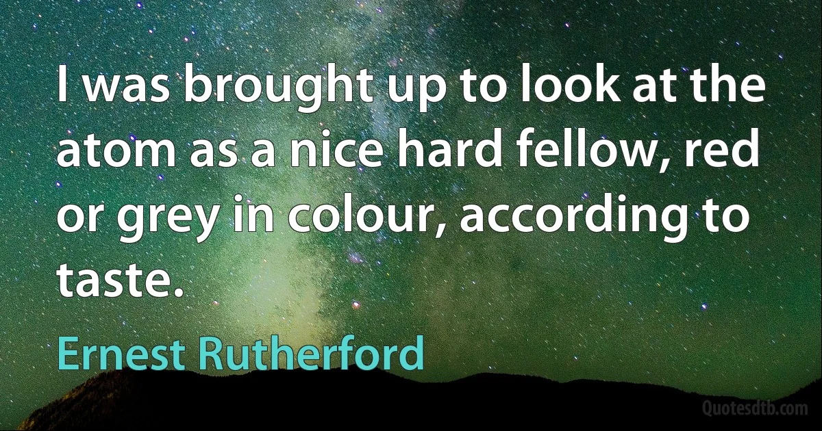 I was brought up to look at the atom as a nice hard fellow, red or grey in colour, according to taste. (Ernest Rutherford)