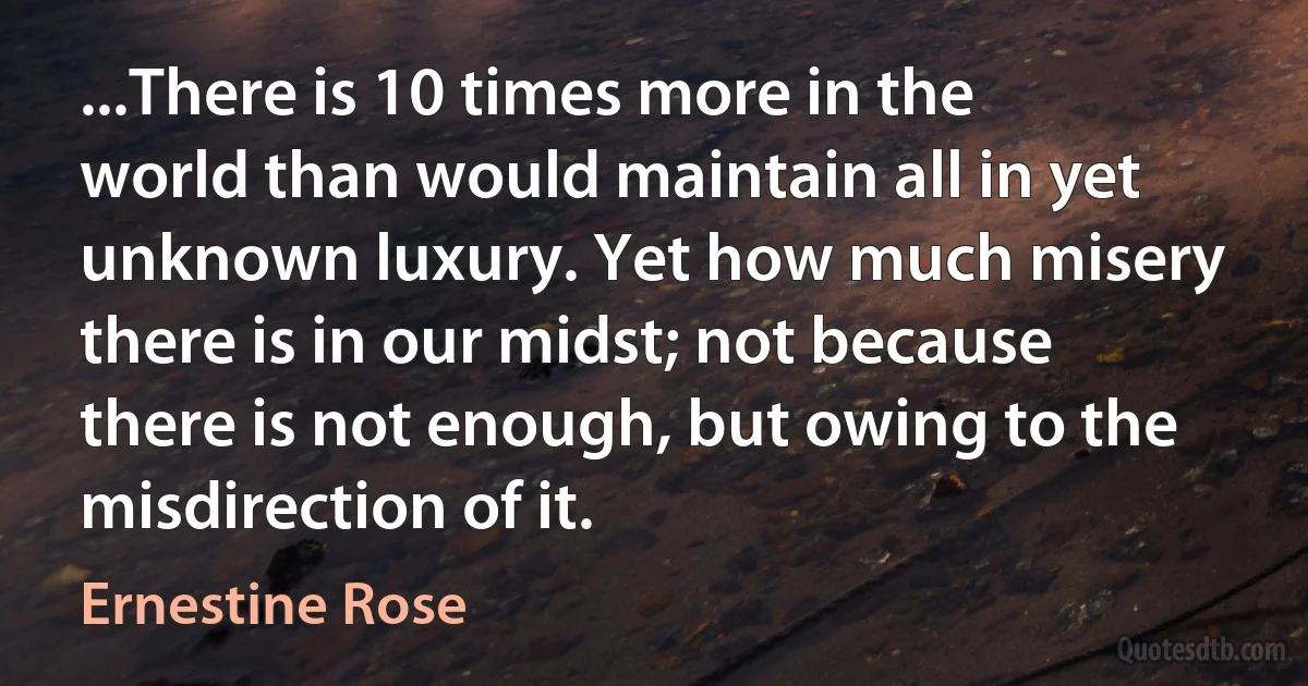 ...There is 10 times more in the world than would maintain all in yet unknown luxury. Yet how much misery there is in our midst; not because there is not enough, but owing to the misdirection of it. (Ernestine Rose)