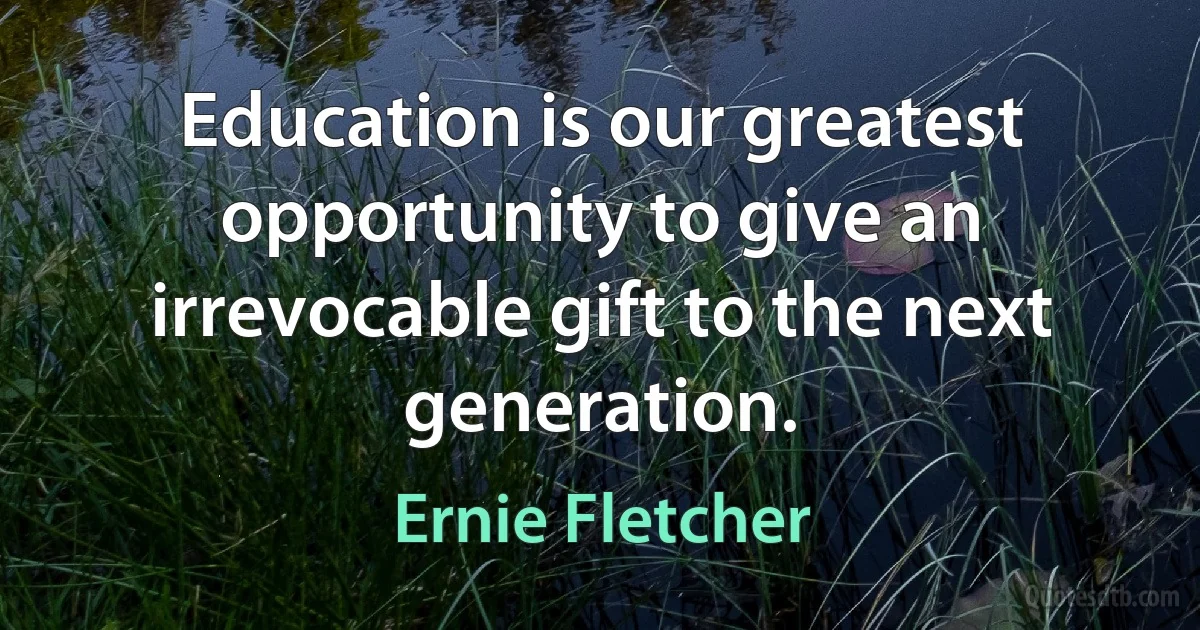 Education is our greatest opportunity to give an irrevocable gift to the next generation. (Ernie Fletcher)