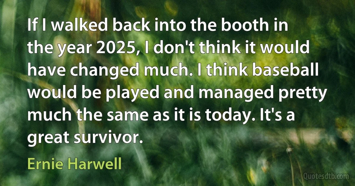 If I walked back into the booth in the year 2025, I don't think it would have changed much. I think baseball would be played and managed pretty much the same as it is today. It's a great survivor. (Ernie Harwell)