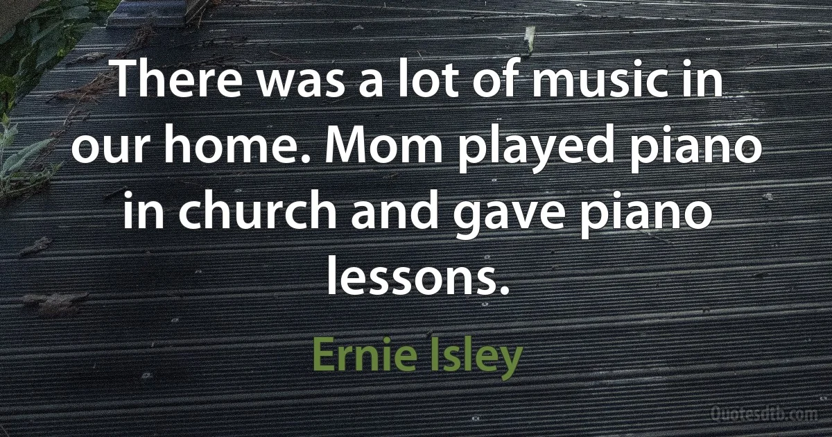 There was a lot of music in our home. Mom played piano in church and gave piano lessons. (Ernie Isley)