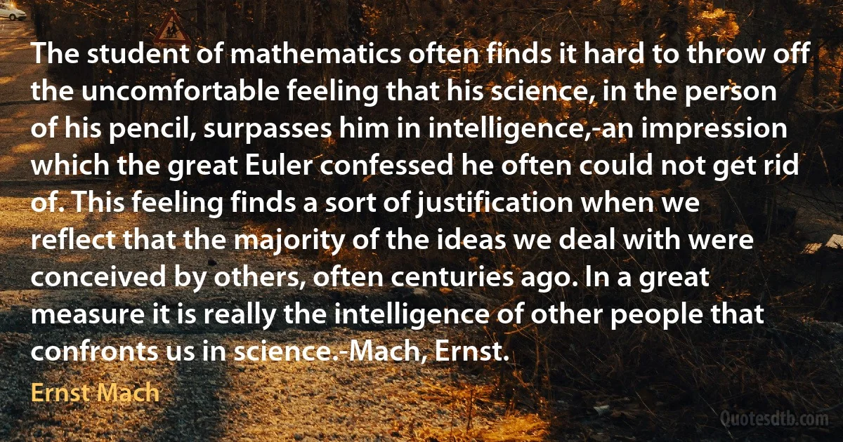 The student of mathematics often finds it hard to throw off the uncomfortable feeling that his science, in the person of his pencil, surpasses him in intelligence,-an impression which the great Euler confessed he often could not get rid of. This feeling finds a sort of justification when we reflect that the majority of the ideas we deal with were conceived by others, often centuries ago. In a great measure it is really the intelligence of other people that confronts us in science.-Mach, Ernst. (Ernst Mach)