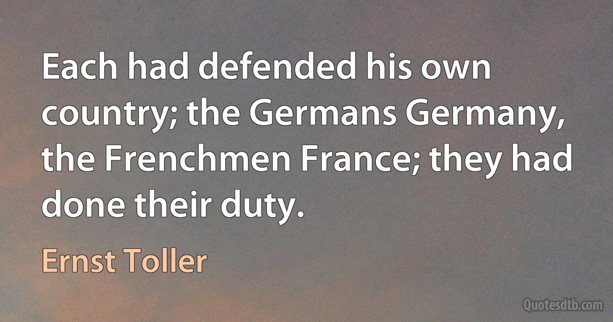 Each had defended his own country; the Germans Germany, the Frenchmen France; they had done their duty. (Ernst Toller)