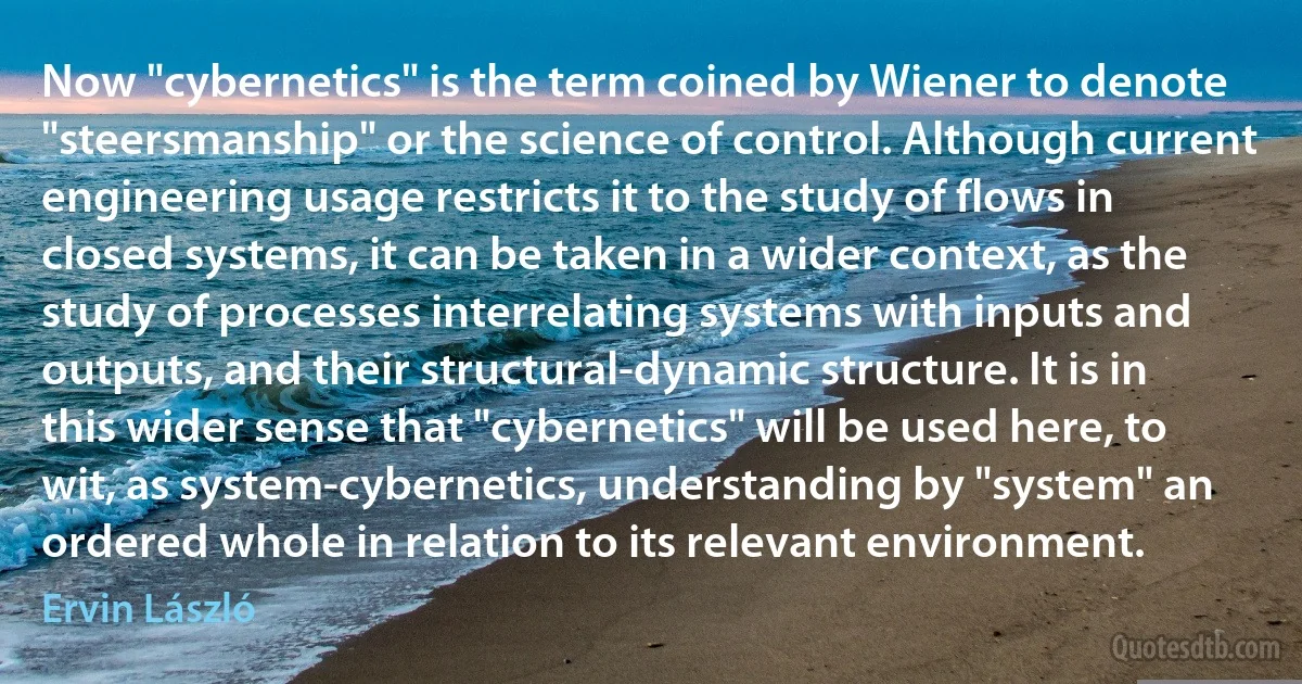 Now "cybernetics" is the term coined by Wiener to denote "steersmanship" or the science of control. Although current engineering usage restricts it to the study of flows in closed systems, it can be taken in a wider context, as the study of processes interrelating systems with inputs and outputs, and their structural-dynamic structure. It is in this wider sense that "cybernetics" will be used here, to wit, as system-cybernetics, understanding by "system" an ordered whole in relation to its relevant environment. (Ervin László)