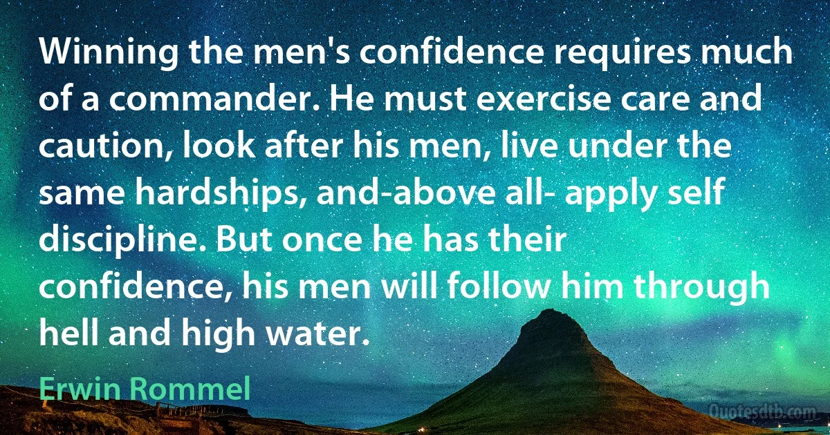 Winning the men's confidence requires much of a commander. He must exercise care and caution, look after his men, live under the same hardships, and-above all- apply self discipline. But once he has their confidence, his men will follow him through hell and high water. (Erwin Rommel)