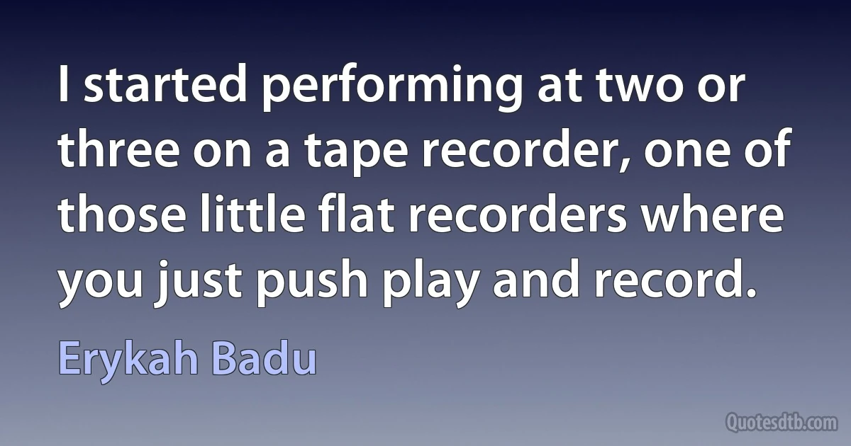 I started performing at two or three on a tape recorder, one of those little flat recorders where you just push play and record. (Erykah Badu)